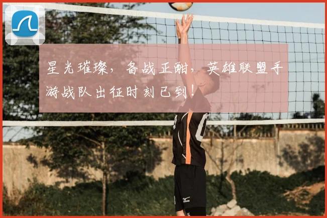 星光璀璨,备战正酣,英雄联盟手游战队出征时刻已到!