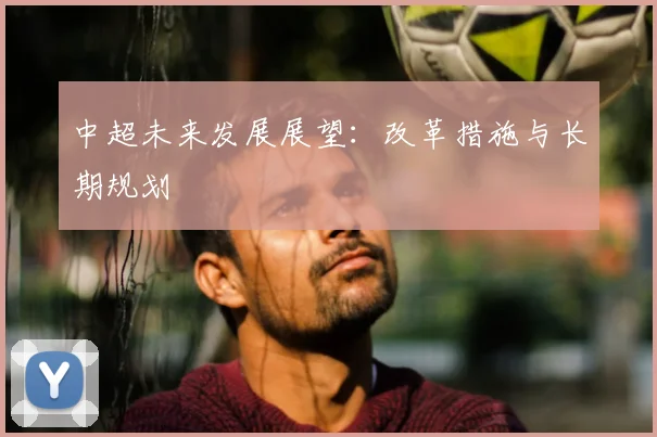 中超未来发展展望:改革措施与长期规划
