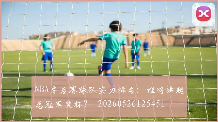 NBA季后赛球队实力排名:谁将捧起总冠军奖杯?_20260526125451