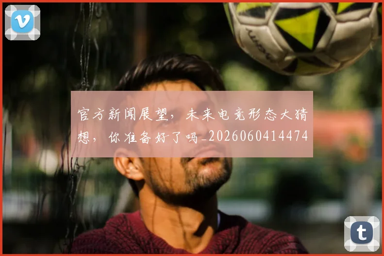 官方新闻展望，未来电竞形态大猜想，你准备好了吗_20260604144743