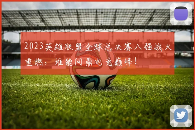 2023英雄联盟全球总决赛八强战火重燃，谁能问鼎电竞巅峰！