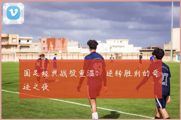 国足经典战役重温：逆转胜利的奇迹之夜