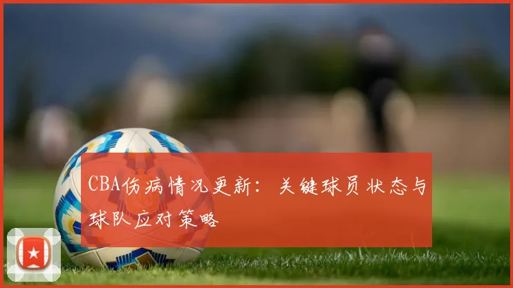 CBA伤病情况更新：关键球员状态与球队应对策略