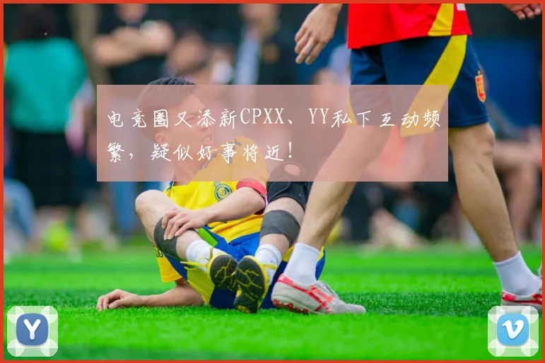 电竞圈又添新CPXX、YY私下互动频繁,疑似好事将近!