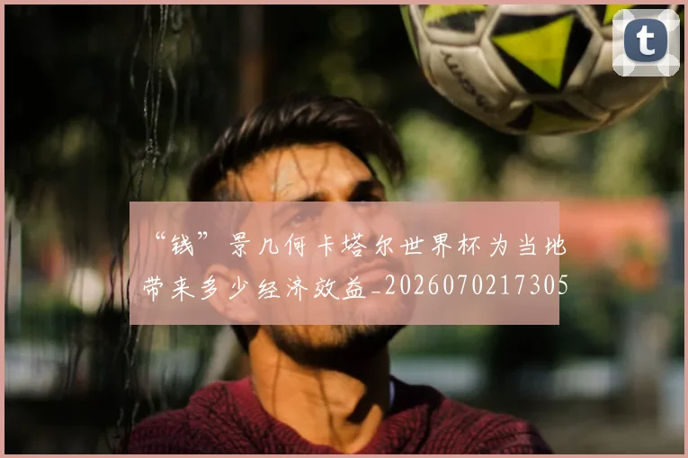 “钱”景几何卡塔尔世界杯为当地带来多少经济效益_20260702173052