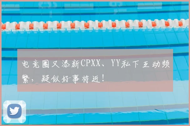 电竞圈又添新CPXX、YY私下互动频繁，疑似好事将近！