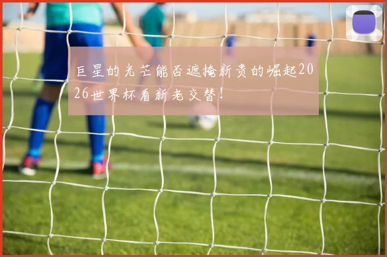 巨星的光芒能否遮掩新贵的崛起2026世界杯看新老交替！