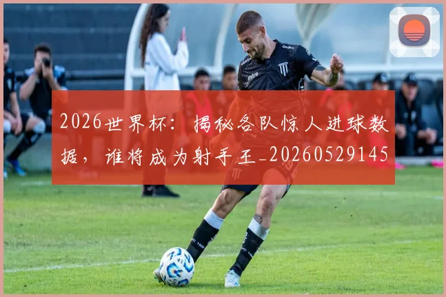 2026世界杯：揭秘各队惊人进球数据，谁将成为射手王_20260529145519