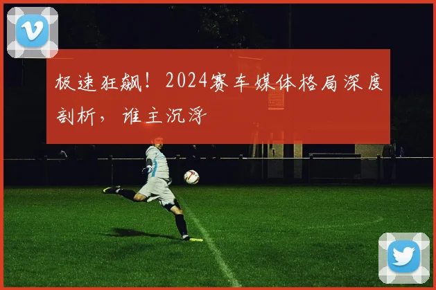 极速狂飙!2024赛车媒体格局深度剖析,谁主沉浮