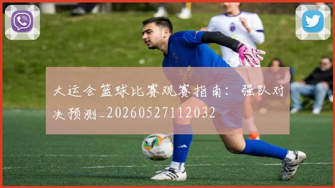 大运会篮球比赛观赛指南：强队对决预测_20260527112032