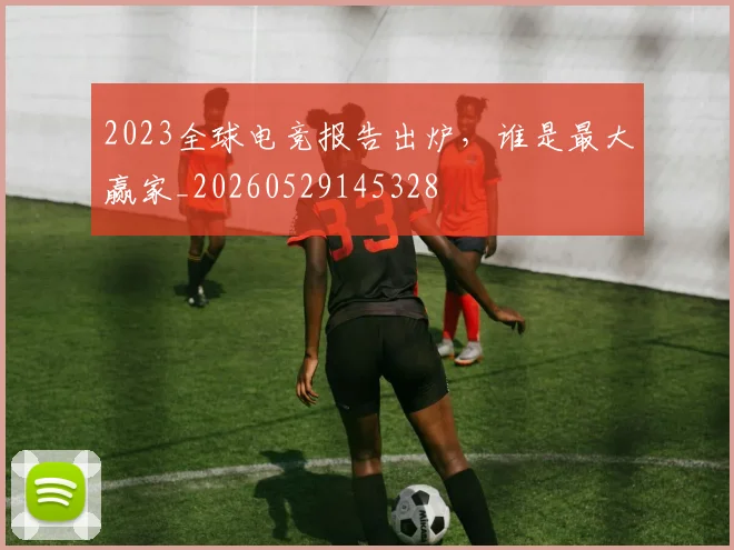 2023全球电竞报告出炉,谁是最大赢家_20260529145328