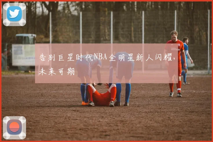 告别巨星时代NBA全明星新人闪耀，未来可期