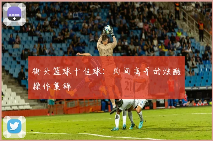 街头篮球十佳球：民间高手的炫酷操作集锦