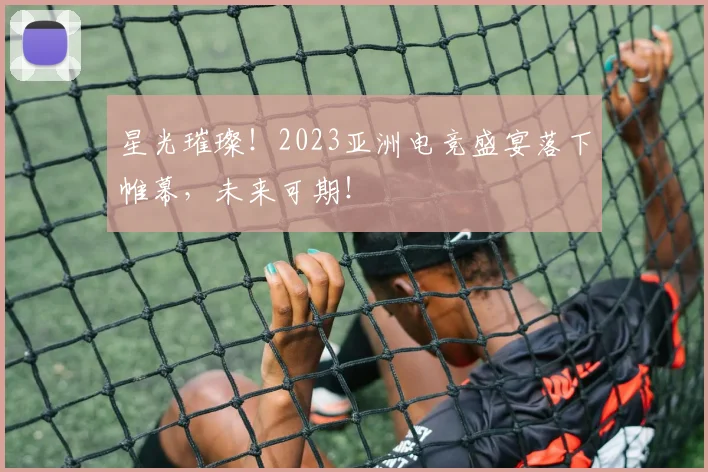 星光璀璨!2023亚洲电竞盛宴落下帷幕,未来可期!