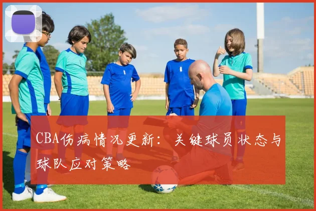 CBA伤病情况更新：关键球员状态与球队应对策略