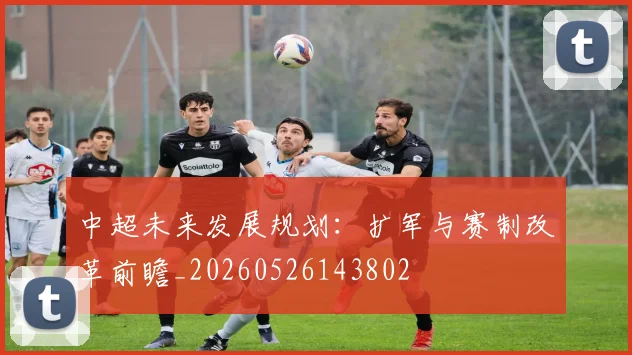 中超未来发展规划:扩军与赛制改革前瞻_20260526143802