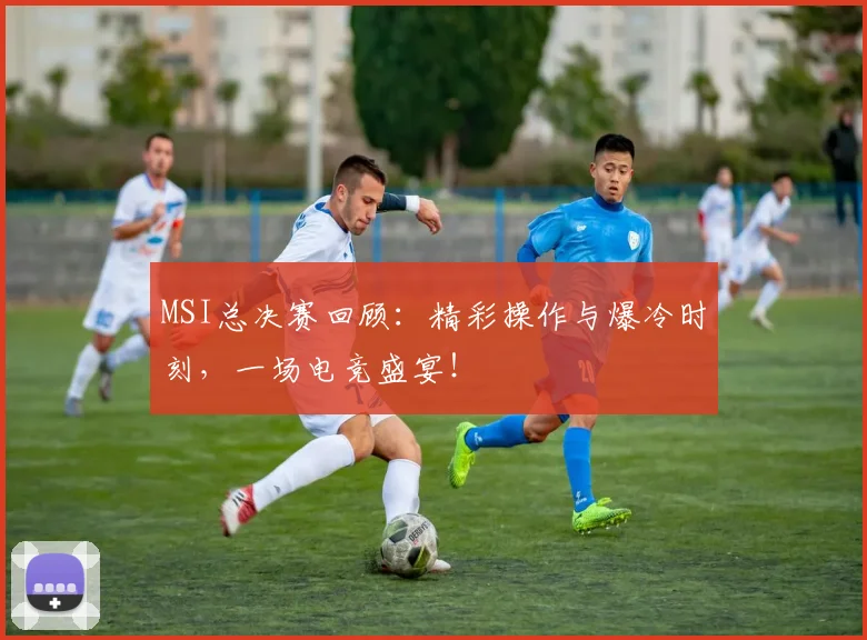 MSI总决赛回顾：精彩操作与爆冷时刻，一场电竞盛宴！