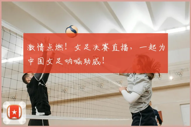 激情点燃！女足决赛直播，一起为中国女足呐喊助威！