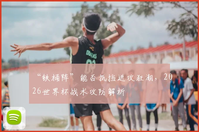 “铁桶阵”能否抵挡进攻狂潮,2026世界杯战术攻防解析