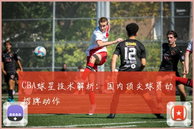 CBA球星技术解析：国内顶尖球员的招牌动作
