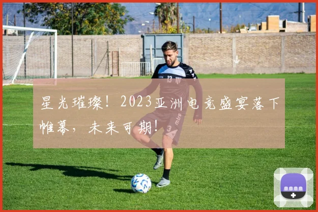 星光璀璨!2023亚洲电竞盛宴落下帷幕,未来可期!