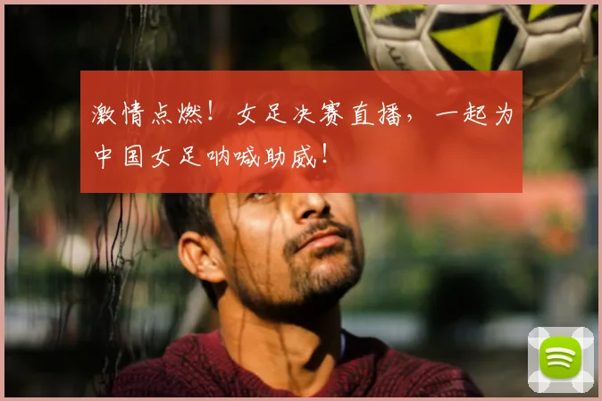 激情点燃！女足决赛直播，一起为中国女足呐喊助威！