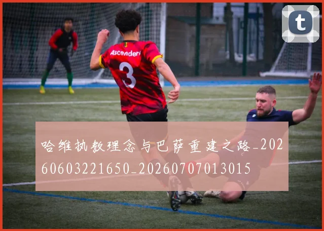 哈维执教理念与巴萨重建之路_20260603221650_20260707013015