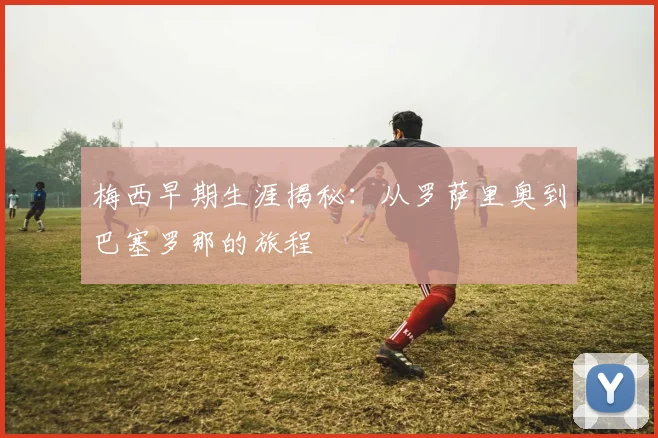 梅西早期生涯揭秘：从罗萨里奥到巴塞罗那的旅程