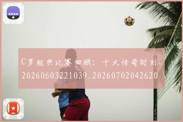 C罗经典比赛回顾:十大传奇时刻_20260603221039_20260702042620