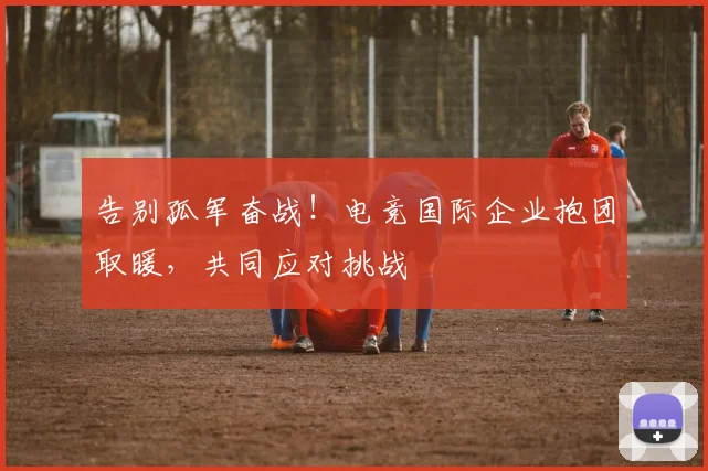 告别孤军奋战！电竞国际企业抱团取暖，共同应对挑战