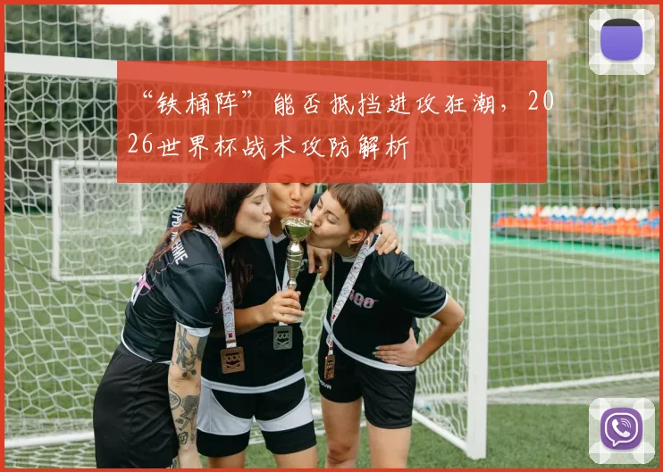 “铁桶阵”能否抵挡进攻狂潮,2026世界杯战术攻防解析