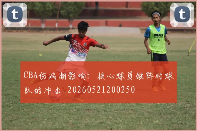 CBA伤病潮影响:核心球员缺阵对球队的冲击_20260521200250